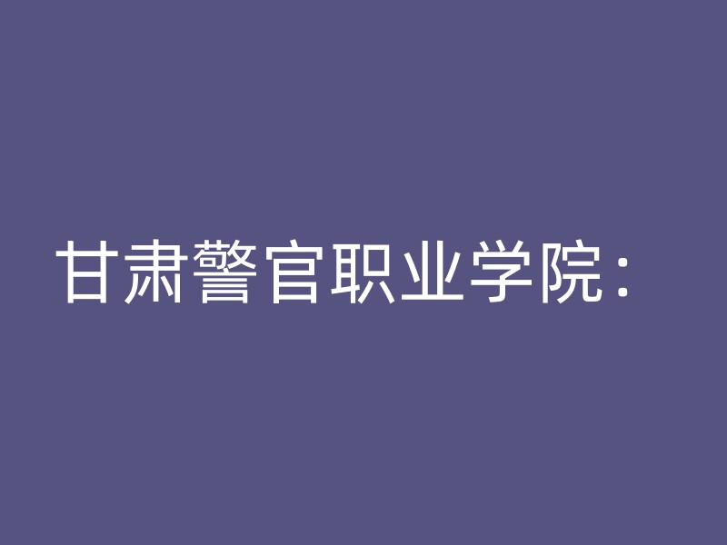 甘肃警官职业学院：