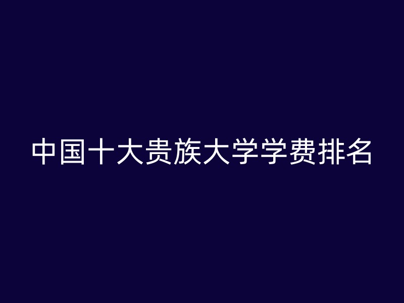 中国十大贵族大学学费排名