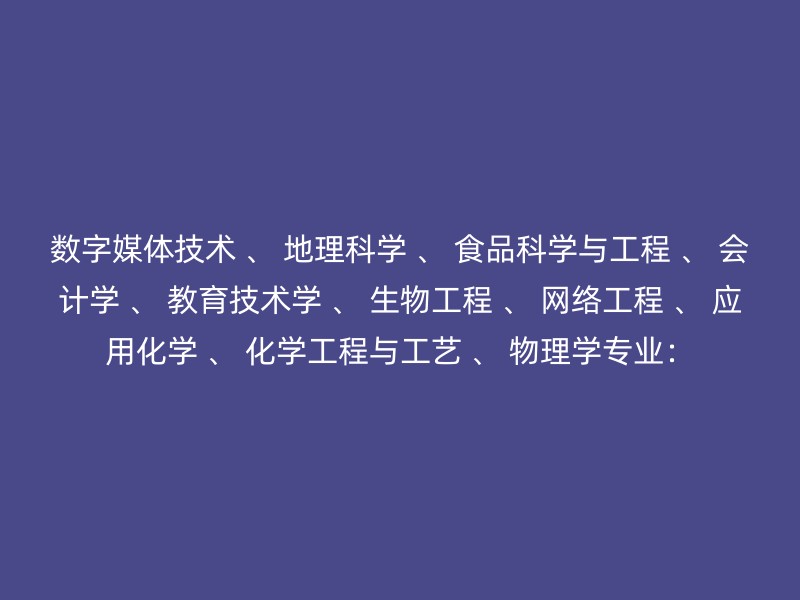 数字媒体技术 、 地理科学 、 食品科学与工程 、 会计学 、 教育技术学 、 生物工程 、 网络工程 、 应用化学 、 化学工程与工艺 、 物理学专业：