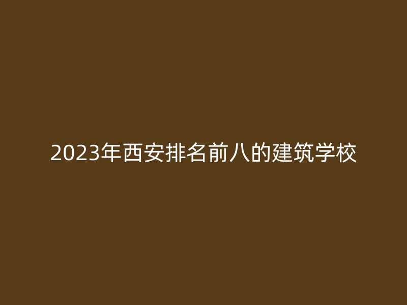 2023年西安排名前八的建筑学校