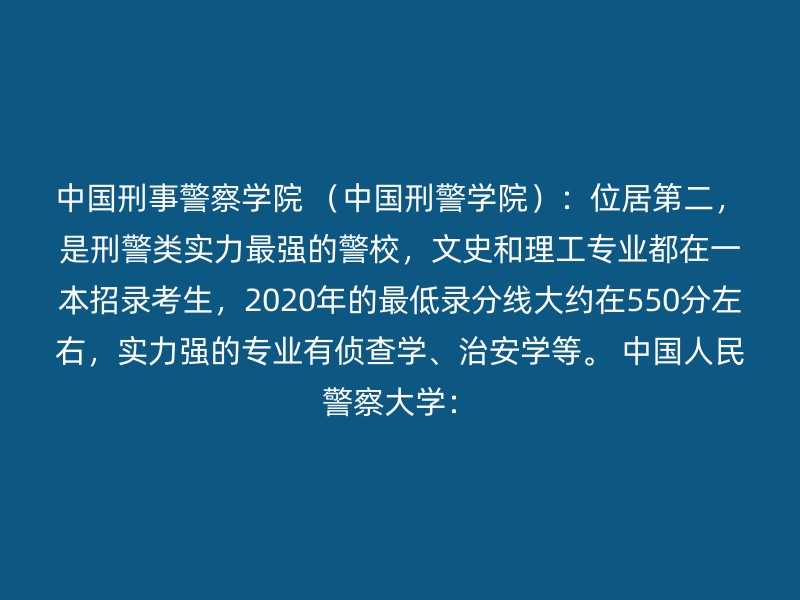 中国刑事警察学院 （中国刑警学院）：位居第二，是刑警类实力最强的警校，文史和理工专业都在一本招录考生，2020年的最低录分线大约在550分左右，实力强的专业有侦查学、治安学等。 中国人民警察大学：