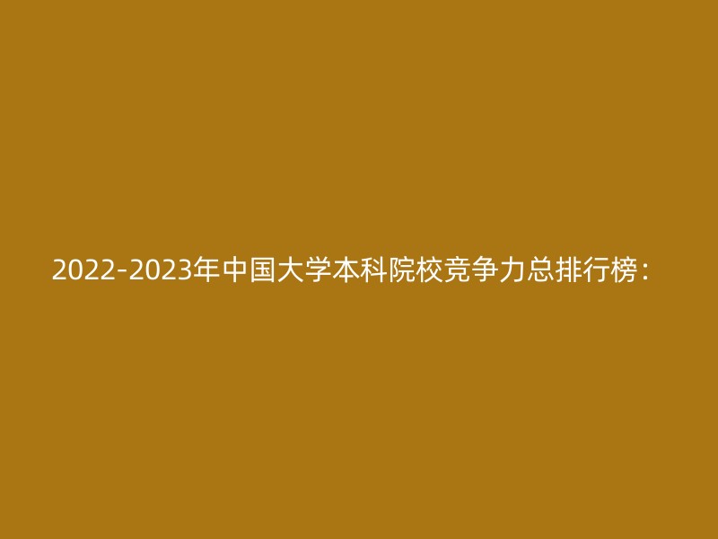 2022-2023年中国大学本科院校竞争力总排行榜：