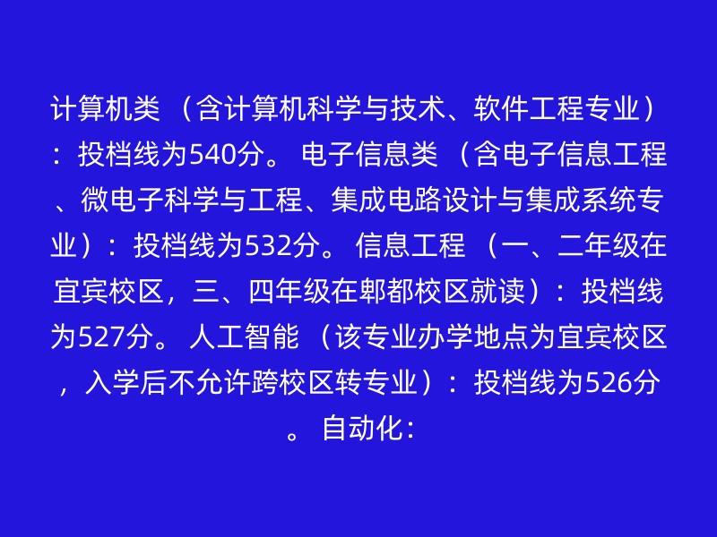 计算机类 （含计算机科学与技术、软件工程专业）：投档线为540分。 电子信息类 （含电子信息工程、微电子科学与工程、集成电路设计与集成系统专业）：投档线为532分。 信息工程 （一、二年级在宜宾校区，三、四年级在郫都校区就读）：投档线为527分。 人工智能 （该专业办学地点为宜宾校区，入学后不允许跨校区转专业）：投档线为526分。 自动化：