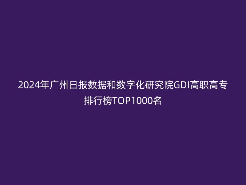 2024年广州日报数据和数字化研究院GDI高职高专排行榜TOP1000名