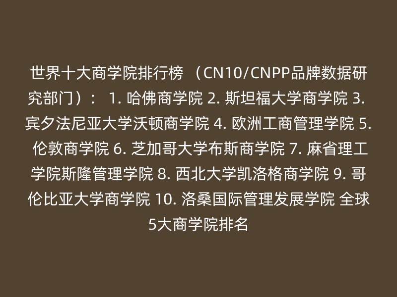 世界十大商学院排行榜 （CN10/CNPP品牌数据研究部门）： 1. 哈佛商学院 2. 斯坦福大学商学院 3. 宾夕法尼亚大学沃顿商学院 4. 欧洲工商管理学院 5. 伦敦商学院 6. 芝加哥大学布斯商学院 7. 麻省理工学院斯隆管理学院 8. 西北大学凯洛格商学院 9. 哥伦比亚大学商学院 10. 洛桑国际管理发展学院 全球5大商学院排名