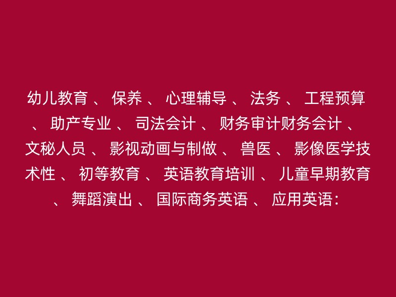 幼儿教育 、 保养 、 心理辅导 、 法务 、 工程预算 、 助产专业 、 司法会计 、 财务审计财务会计 、 文秘人员 、 影视动画与制做 、 兽医 、 影像医学技术性 、 初等教育 、 英语教育培训 、 儿童早期教育 、 舞蹈演出 、 国际商务英语 、 应用英语：