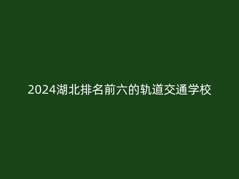 2024湖北排名前六的轨道交通学校