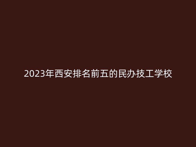 2023年西安排名前五的民办技工学校