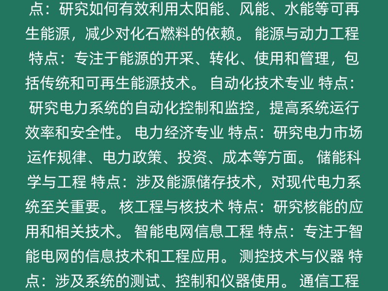 电气工程及其自动化 特点：涵盖电力系统生产、传输、分配和使用全过程，包括可再生能源、电力系统自动化技术、智能电网等。 新能源科学与工程 特点：研究如何有效利用太阳能、风能、水能等可再生能源，减少对化石燃料的依赖。 能源与动力工程 特点：专注于能源的开采、转化、使用和管理，包括传统和可再生能源技术。 自动化技术专业 特点：研究电力系统的自动化控制和监控，提高系统运行效率和安全性。 电力经济专业 特点：研究电力市场运作规律、电力政策、投资、成本等方面。 储能科学与工程 特点：涉及能源储存技术，对现代电力系统至关重要。 核工程与核技术 特点：研究核能的应用和相关技术。 智能电网信息工程 特点：专注于智能电网的信息技术和工程应用。 测控技术与仪器 特点：涉及系统的测试、控制和仪器使用。 通信工程 特点：研究信息的传输和处理技术，对智能电网和电力系统自动化有重要作用。 能源与动力工程专业院校排名