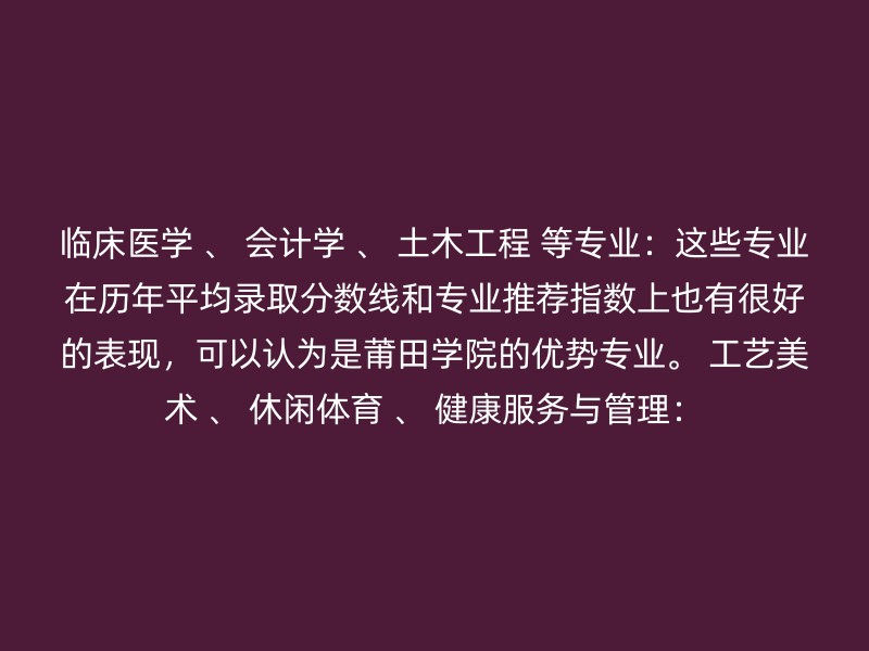 临床医学 、 会计学 、 土木工程 等专业：这些专业在历年平均录取分数线和专业推荐指数上也有很好的表现，可以认为是莆田学院的优势专业。 工艺美术 、 休闲体育 、 健康服务与管理：