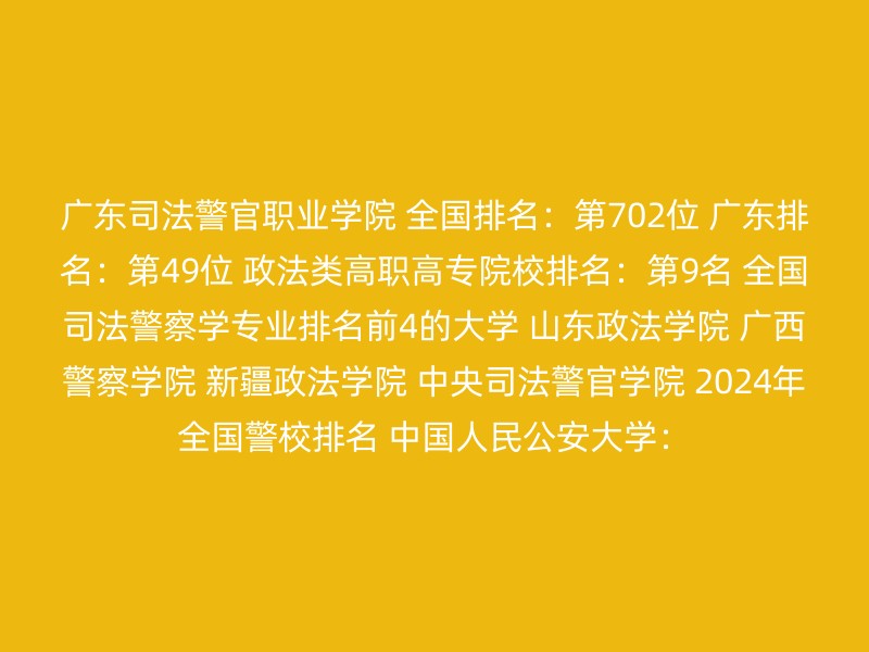 广东司法警官职业学院 全国排名：第702位 广东排名：第49位 政法类高职高专院校排名：第9名 全国司法警察学专业排名前4的大学 山东政法学院 广西警察学院 新疆政法学院 中央司法警官学院 2024年全国警校排名 中国人民公安大学：