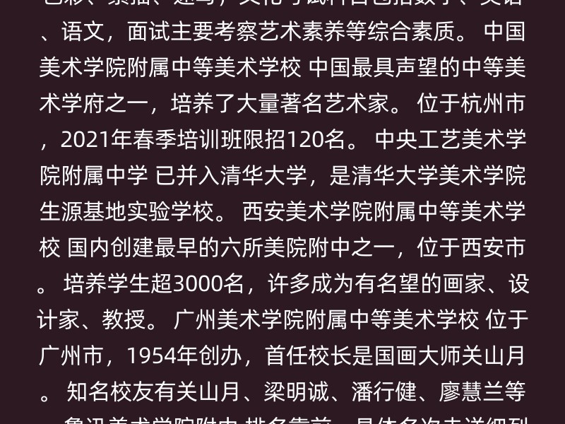 中央美术学院附属中等美术学校 教育部直属 ，国内唯一。 位于北京市燕郊，成立于1953年，新中国第一所正规的中等美术专业学校。 专业考试科目包括色彩、素描、速写，文化考试科目包括数学、英语、语文，面试主要考察艺术素养等综合素质。 中国美术学院附属中等美术学校 中国最具声望的中等美术学府之一，培养了大量著名艺术家。 位于杭州市，2021年春季培训班限招120名。 中央工艺美术学院附属中学 已并入清华大学，是清华大学美术学院生源基地实验学校。 西安美术学院附属中等美术学校 国内创建最早的六所美院附中之一，位于西安市。 培养学生超3000名，许多成为有名望的画家、设计家、教授。 广州美术学院附属中等美术学校 位于广州市，1954年创办，首任校长是国画大师关山月。 知名校友有关山月、梁明诚、潘行健、廖慧兰等。 鲁迅美术学院附中 排名靠前，具体名次未详细列出。 天津美院美术高中 排名靠前，具体名次未详细列出。 四川美术学院附属中学 排名靠前，具体名次未详细列出。 建议