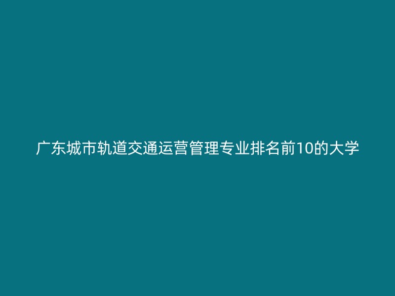 广东城市轨道交通运营管理专业排名前10的大学