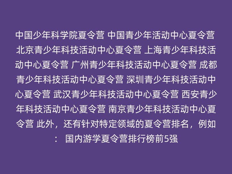 中国少年科学院夏令营 中国青少年活动中心夏令营 北京青少年科技活动中心夏令营 上海青少年科技活动中心夏令营 广州青少年科技活动中心夏令营 成都青少年科技活动中心夏令营 深圳青少年科技活动中心夏令营 武汉青少年科技活动中心夏令营 西安青少年科技活动中心夏令营 南京青少年科技活动中心夏令营 此外，还有针对特定领域的夏令营排名，例如： 国内游学夏令营排行榜前5强