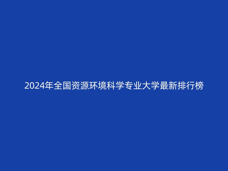 2024年全国资源环境科学专业大学最新排行榜