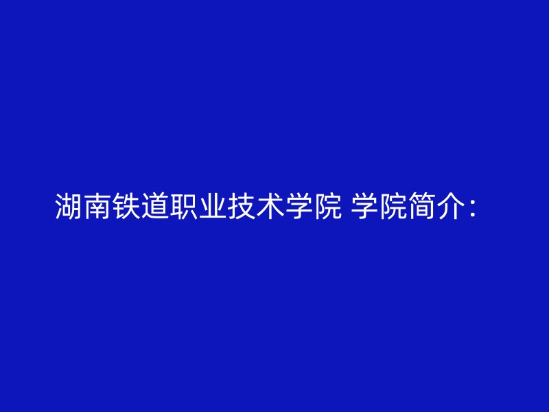 湖南铁道职业技术学院 学院简介：