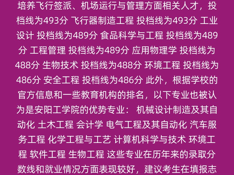 自动化 投档线为498分 交通运输（民航交通方向） 培养飞行签派、机场运行与管理方面相关人才，投档线为493分 飞行器制造工程 投档线为493分 工业设计 投档线为489分 食品科学与工程 投档线为489分 工程管理 投档线为489分 应用物理学 投档线为488分 生物技术 投档线为488分 环境工程 投档线为486分 安全工程 投档线为486分 此外，根据学校的官方信息和一些教育机构的排名，以下专业也被认为是安阳工学院的优势专业： 机械设计制造及其自动化 土木工程 会计学 电气工程及其自动化 汽车服务工程 化学工程与工艺 计算机科学与技术 环境工程 软件工程 生物工程 这些专业在历年来的录取分数线和就业情况方面表现较好，建议考生在填报志愿时优先考虑这些专业。 建议