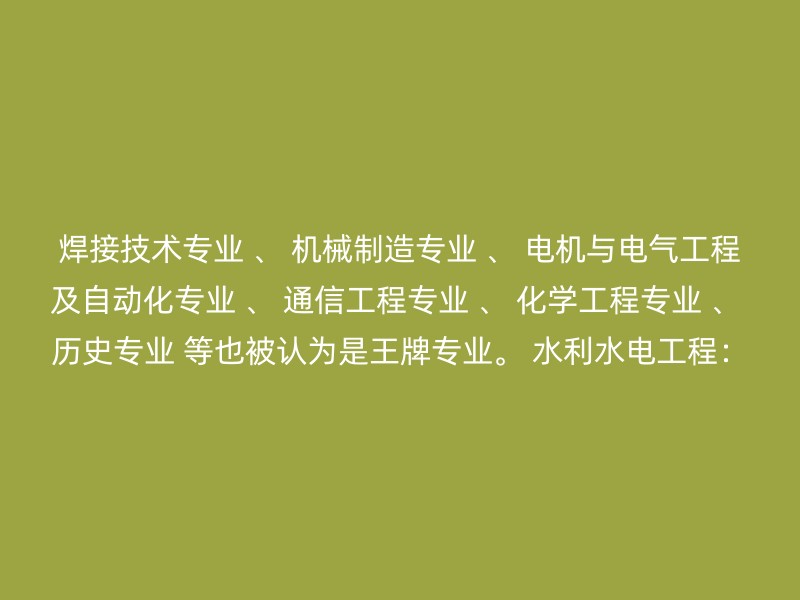 焊接技术专业 、 机械制造专业 、 电机与电气工程及自动化专业 、 通信工程专业 、 化学工程专业 、 历史专业 等也被认为是王牌专业。 水利水电工程：