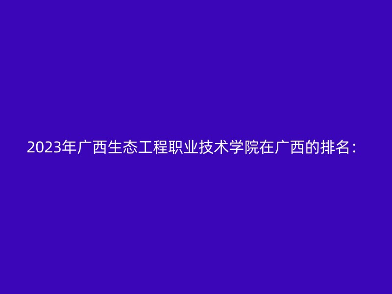 2023年广西生态工程职业技术学院在广西的排名：