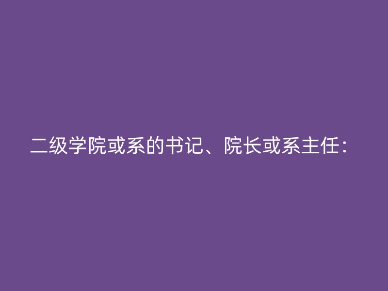 二级学院或系的书记、院长或系主任：