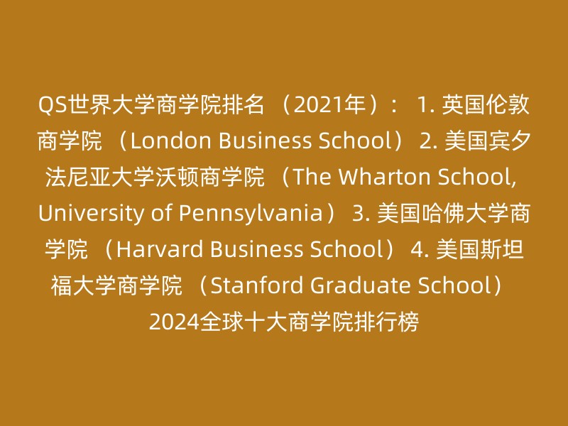 QS世界大学商学院排名 （2021年）： 1. 英国伦敦商学院 （London Business School） 2. 美国宾夕法尼亚大学沃顿商学院 （The Wharton School, University of Pennsylvania） 3. 美国哈佛大学商学院 （Harvard Business School） 4. 美国斯坦福大学商学院 （Stanford Graduate School） 2024全球十大商学院排行榜