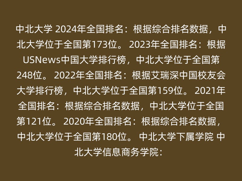 中北大学 2024年全国排名：根据综合排名数据，中北大学位于全国第173位。 2023年全国排名：根据USNews中国大学排行榜，中北大学位于全国第248位。 2022年全国排名：根据艾瑞深中国校友会大学排行榜，中北大学位于全国第159位。 2021年全国排名：根据综合排名数据，中北大学位于全国第121位。 2020年全国排名：根据综合排名数据，中北大学位于全国第180位。 中北大学下属学院 中北大学信息商务学院：