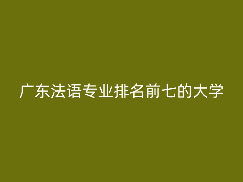 广东法语专业排名前七的大学