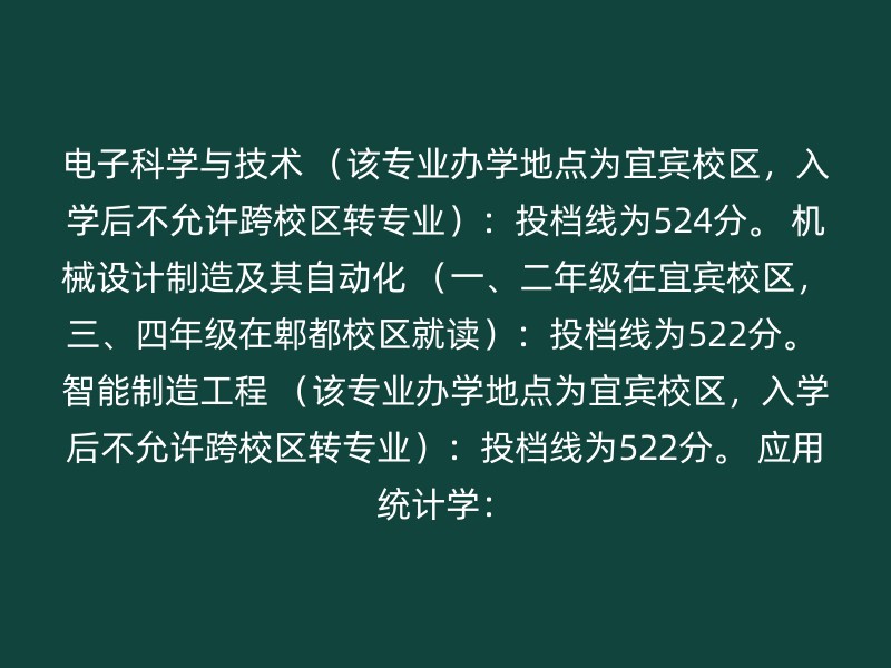 电子科学与技术 （该专业办学地点为宜宾校区，入学后不允许跨校区转专业）：投档线为524分。 机械设计制造及其自动化 （一、二年级在宜宾校区，三、四年级在郫都校区就读）：投档线为522分。 智能制造工程 （该专业办学地点为宜宾校区，入学后不允许跨校区转专业）：投档线为522分。 应用统计学：