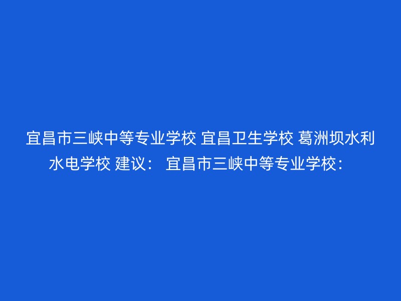 宜昌市三峡中等专业学校 宜昌卫生学校 葛洲坝水利水电学校 建议： 宜昌市三峡中等专业学校：