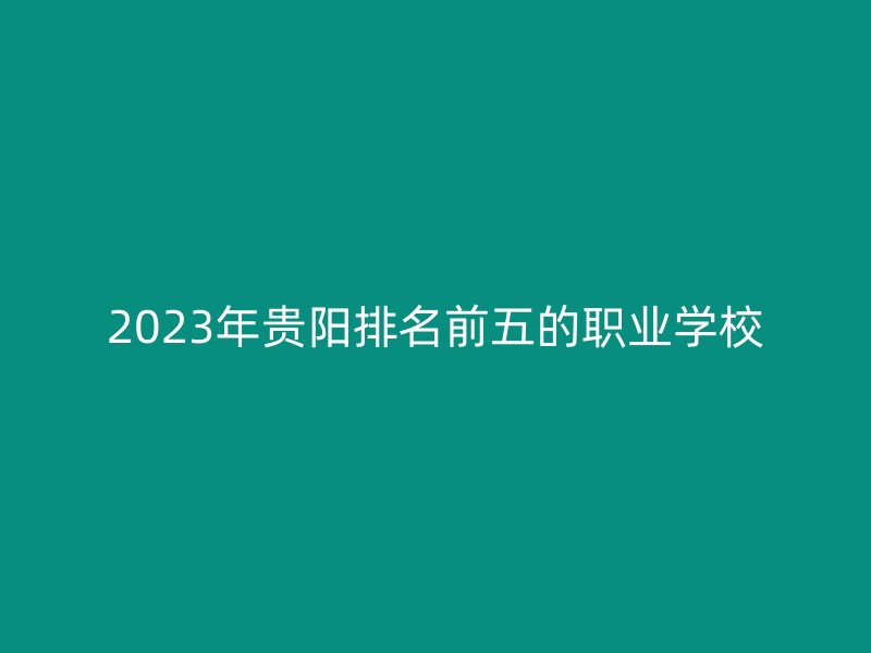 2023年贵阳排名前五的职业学校