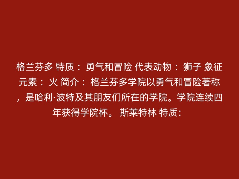 格兰芬多 特质 ：勇气和冒险 代表动物 ：狮子 象征元素 ：火 简介 ：格兰芬多学院以勇气和冒险著称，是哈利·波特及其朋友们所在的学院。学院连续四年获得学院杯。 斯莱特林 特质：