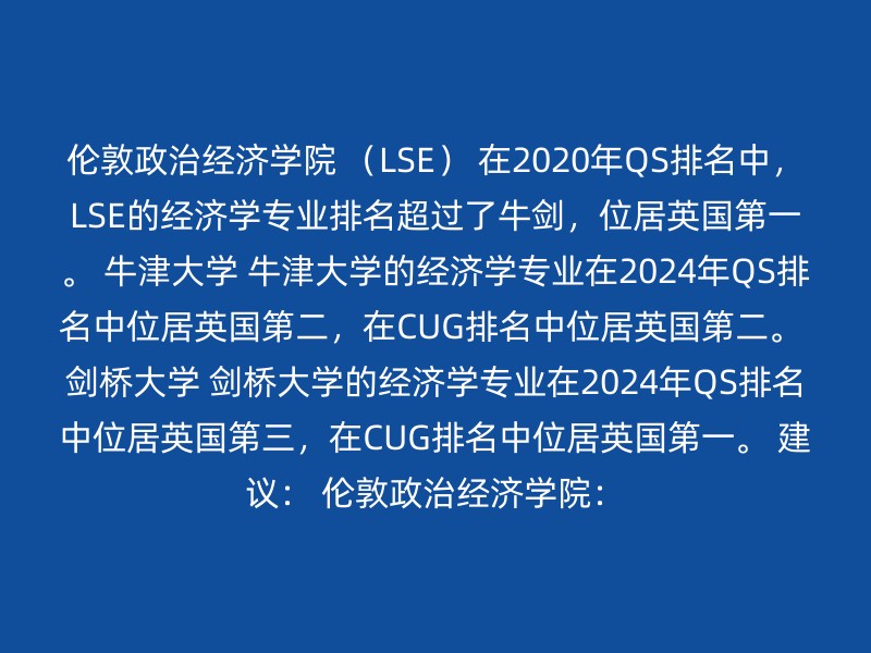 伦敦政治经济学院 （LSE） 在2020年QS排名中，LSE的经济学专业排名超过了牛剑，位居英国第一。 牛津大学 牛津大学的经济学专业在2024年QS排名中位居英国第二，在CUG排名中位居英国第二。 剑桥大学 剑桥大学的经济学专业在2024年QS排名中位居英国第三，在CUG排名中位居英国第一。 建议： 伦敦政治经济学院：