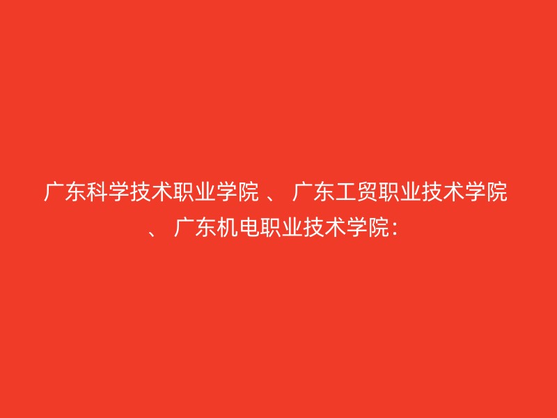 广东科学技术职业学院 、 广东工贸职业技术学院 、 广东机电职业技术学院：