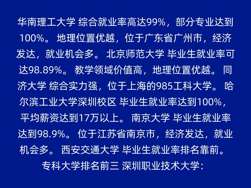 华南理工大学 综合就业率高达99%，部分专业达到100%。 地理位置优越，位于广东省广州市，经济发达，就业机会多。 北京师范大学 毕业生就业率可达98.89%。 教学领域价值高，地理位置优越。 同济大学 综合实力强，位于上海的985工科大学。 哈尔滨工业大学深圳校区 毕业生就业率达到100%，平均薪资达到17万以上。 南京大学 毕业生就业率达到98.9%。 位于江苏省南京市，经济发达，就业机会多。 西安交通大学 毕业生就业率排名靠前。 专科大学排名前三 深圳职业技术大学：