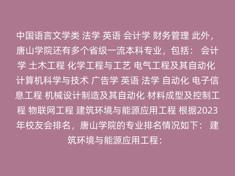 中国语言文学类 法学 英语 会计学 财务管理 此外，唐山学院还有多个省级一流本科专业，包括： 会计学 土木工程 化学工程与工艺 电气工程及其自动化 计算机科学与技术 广告学 英语 法学 自动化 电子信息工程 机械设计制造及其自动化 材料成型及控制工程 物联网工程 建筑环境与能源应用工程 根据2023年校友会排名，唐山学院的专业排名情况如下： 建筑环境与能源应用工程：