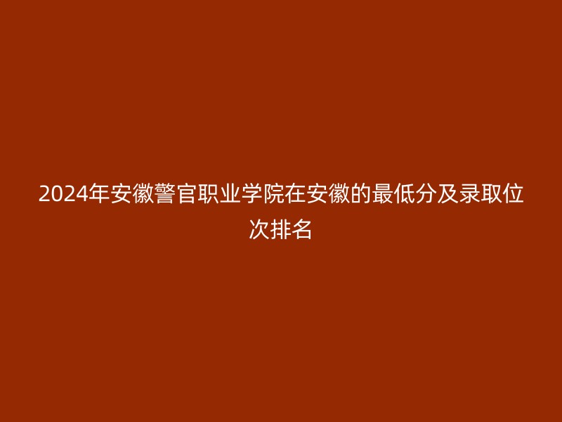 2024年安徽警官职业学院在安徽的最低分及录取位次排名