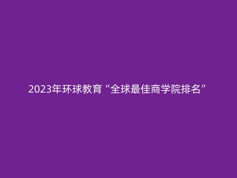 2023年环球教育“全球最佳商学院排名”