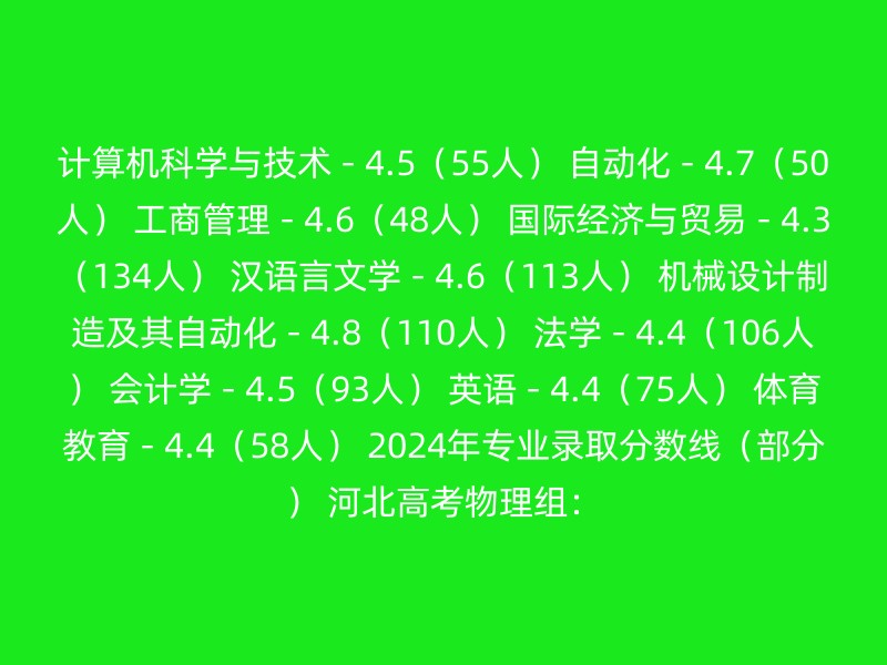 计算机科学与技术 - 4.5（55人） 自动化 - 4.7（50人） 工商管理 - 4.6（48人） 国际经济与贸易 - 4.3（134人） 汉语言文学 - 4.6（113人） 机械设计制造及其自动化 - 4.8（110人） 法学 - 4.4（106人） 会计学 - 4.5（93人） 英语 - 4.4（75人） 体育教育 - 4.4（58人） 2024年专业录取分数线（部分） 河北高考物理组：