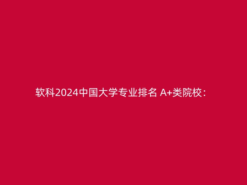 软科2024中国大学专业排名 A+类院校：