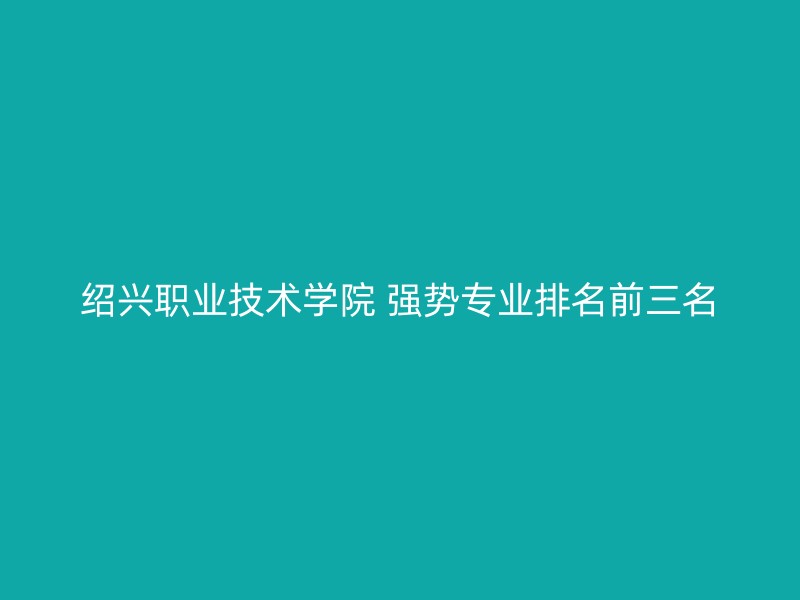 绍兴职业技术学院 强势专业排名前三名