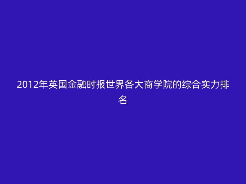 2012年英国金融时报世界各大商学院的综合实力排名