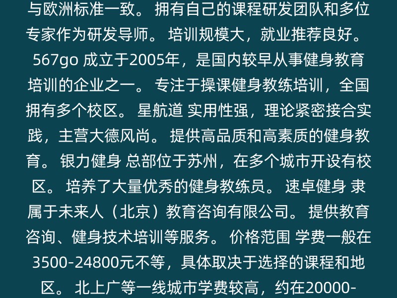 赛普健身 国家体育总局、中国健美协会等批准的专业私人健身教练培训基地。 课程体系完善，专业，与欧洲标准一致。 拥有自己的课程研发团队和多位专家作为研发导师。 培训规模大，就业推荐良好。 567go 成立于2005年，是国内较早从事健身教育培训的企业之一。 专注于操课健身教练培训，全国拥有多个校区。 星航道 实用性强，理论紧密接合实践，主营大德风尚。 提供高品质和高素质的健身教育。 银力健身 总部位于苏州，在多个城市开设有校区。 培养了大量优秀的健身教练员。 速卓健身 隶属于未来人（北京）教育咨询有限公司。 提供教育咨询、健身技术培训等服务。 价格范围 学费一般在3500-24800元不等，具体取决于选择的课程和地区。 北上广等一线城市学费较高，约在20000-30000元左右。 长沙等二线城市学费在3000-20000元之间。 选择建议 对比课程体系：