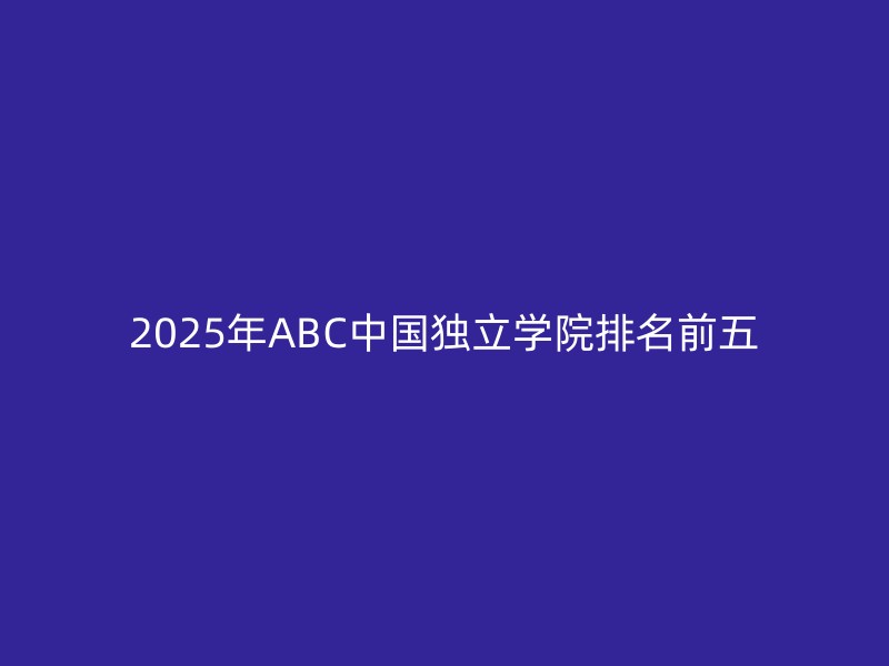 2025年ABC中国独立学院排名前五