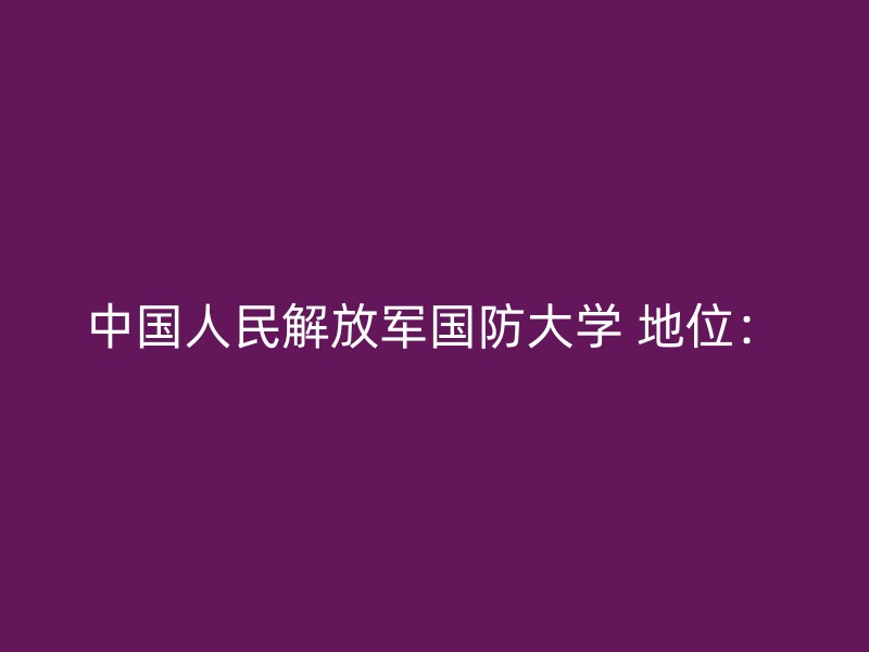 中国人民解放军国防大学 地位：