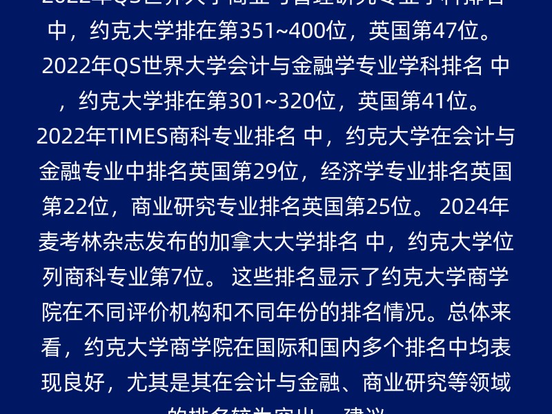 2022年QS世界大学商业与管理研究专业学科排名 中，约克大学排在第351~400位，英国第47位。 2022年QS世界大学会计与金融学专业学科排名 中，约克大学排在第301~320位，英国第41位。 2022年TIMES商科专业排名 中，约克大学在会计与金融专业中排名英国第29位，经济学专业排名英国第22位，商业研究专业排名英国第25位。 2024年麦考林杂志发布的加拿大大学排名 中，约克大学位列商科专业第7位。 这些排名显示了约克大学商学院在不同评价机构和不同年份的排名情况。总体来看，约克大学商学院在国际和国内多个排名中均表现良好，尤其是其在会计与金融、商业研究等领域的排名较为突出。 建议