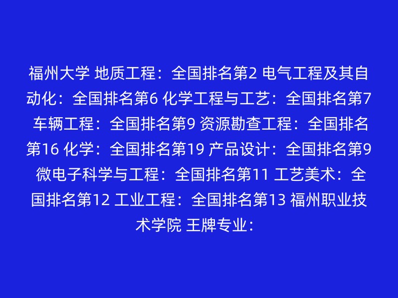 福州大学 地质工程：全国排名第2 电气工程及其自动化：全国排名第6 化学工程与工艺：全国排名第7 车辆工程：全国排名第9 资源勘查工程：全国排名第16 化学：全国排名第19 产品设计：全国排名第9 微电子科学与工程：全国排名第11 工艺美术：全国排名第12 工业工程：全国排名第13 福州职业技术学院 王牌专业：