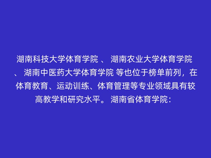 湖南科技大学体育学院 、 湖南农业大学体育学院 、 湖南中医药大学体育学院 等也位于榜单前列，在体育教育、运动训练、体育管理等专业领域具有较高教学和研究水平。 湖南省体育学院：