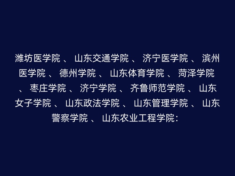 潍坊医学院 、 山东交通学院 、 济宁医学院 、 滨州医学院 、 德州学院 、 山东体育学院 、 菏泽学院 、 枣庄学院 、 济宁学院 、 齐鲁师范学院 、 山东女子学院 、 山东政法学院 、 山东管理学院 、 山东警察学院 、 山东农业工程学院：