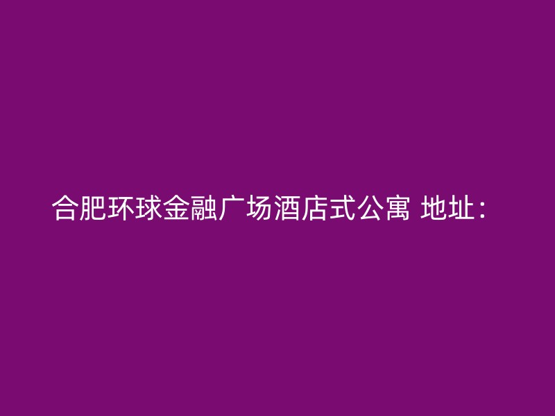 合肥环球金融广场酒店式公寓 地址：