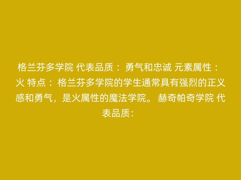 格兰芬多学院 代表品质 ：勇气和忠诚 元素属性 ：火 特点 ：格兰芬多学院的学生通常具有强烈的正义感和勇气，是火属性的魔法学院。 赫奇帕奇学院 代表品质：